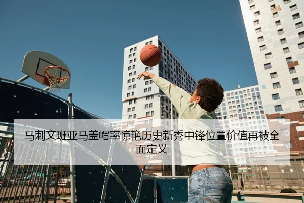 马刺文班亚马盖帽率惊艳历史新秀中锋位置价值再被全面定义