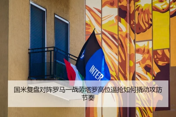国米复盘对阵罗马一战劳塔罗高位逼抢如何撬动攻防节奏