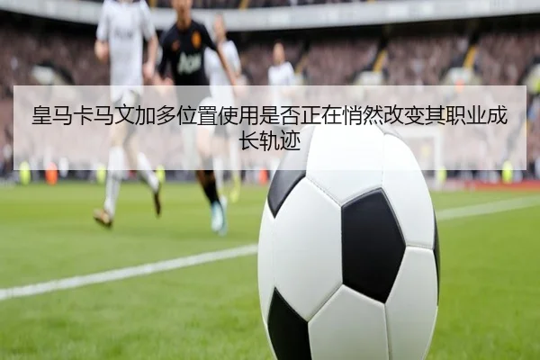 皇马卡马文加多位置使用是否正在悄然改变其职业成长轨迹