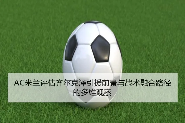 AC米兰评估齐尔克泽引援前景与战术融合路径的多维观察