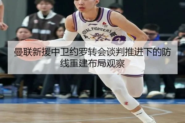 曼联新援中卫约罗转会谈判推进下的防线重建布局观察
