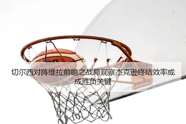 切尔西对阵维拉前瞻之战局观察杰克逊终结效率或成胜负关键