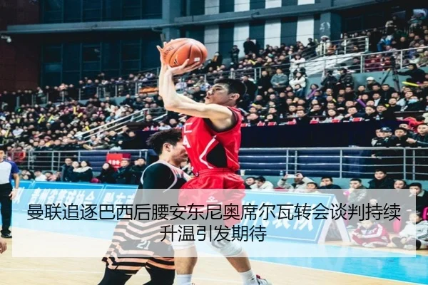 曼联追逐巴西后腰安东尼奥席尔瓦转会谈判持续升温引发期待